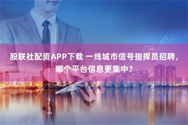 股联社配资APP下载 一线城市信号指挥员招聘，哪个平台信息更集中？