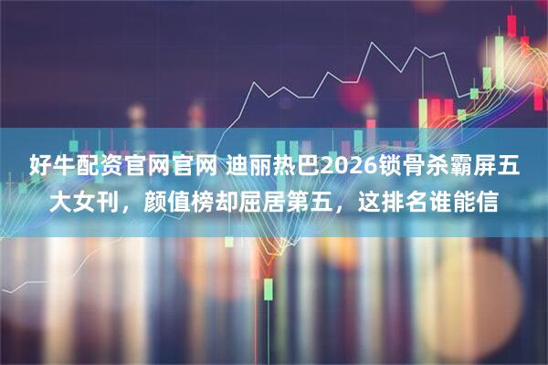 好牛配资官网官网 迪丽热巴2026锁骨杀霸屏五大女刊，颜值榜却屈居第五，这排名谁能信