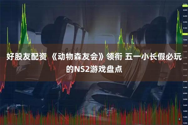 好股友配资 《动物森友会》领衔 五一小长假必玩的NS2游戏盘点