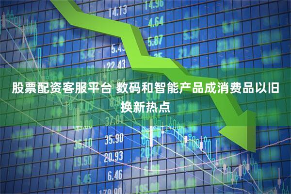 股票配资客服平台 数码和智能产品成消费品以旧换新热点
