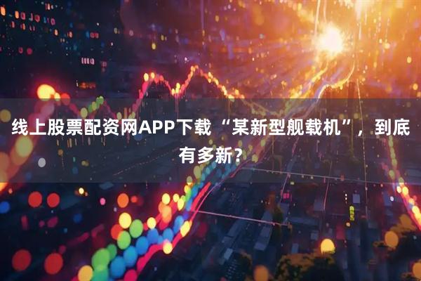 线上股票配资网APP下载 “某新型舰载机”，到底有多新？